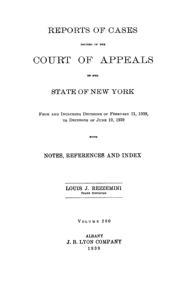 handle is hein.nysreports/recdcay0280 and id is 1 raw text is: REPORTS OF CASES
DECIDED IN THE

COURT OF

APPEALS

O THE

STATE OF NEW YORK
FROM AND INCLUDING DECISIONS OF FEBRUARY 21, 1939,
TO DECISIONS OF JUNE 19, 1939
WITH
NOTES, REFERENCES AND INDEX

LOUIS J. REZZEMINI
STATE REPORTERI

VOLUME 280
ALBANY
J. B. LYON COMPANY
1939



