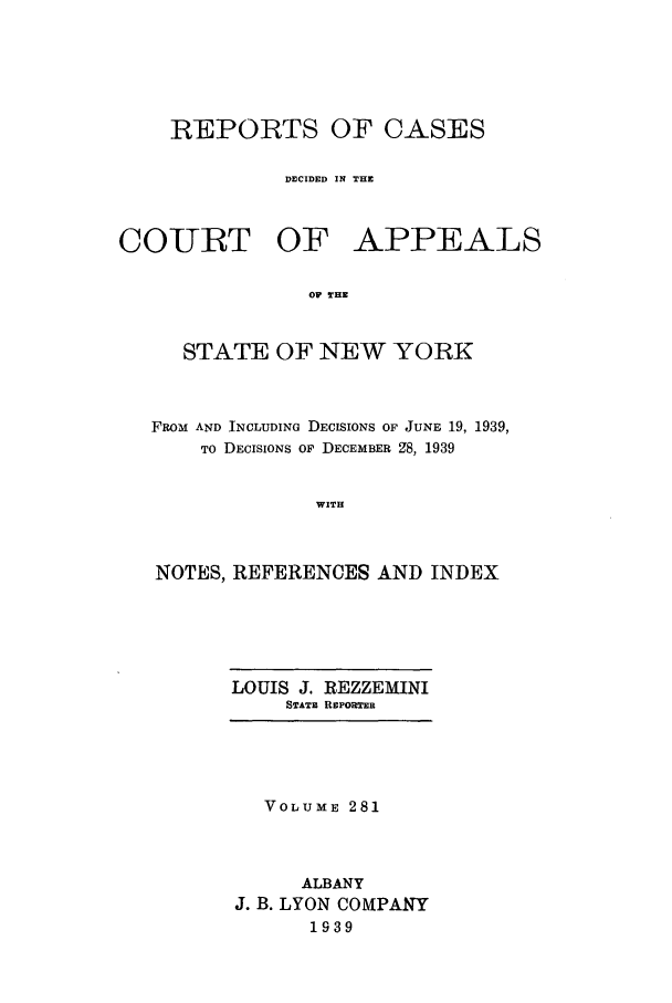 handle is hein.nysreports/recdcay0281 and id is 1 raw text is: REPORTS OF CASES
DECIDED IN THE

COURT OF

APPEALS

OF THE

STATE OF NEW YORK
FROM AND INCLUDING DECISIONS OF JUNE 19, 1939,
TO DECISIONS OF DECEMBER Z8, 1939
WITH
NOTES, REFERENCES AND INDEX

LOUIS J. REZZEMINI
STATm REPORTER

VOLUME 281
ALBANY
J. B. LYON COMPANY
1939


