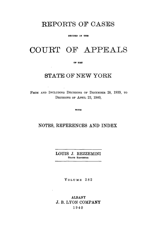 handle is hein.nysreports/recdcay0282 and id is 1 raw text is: REPORTS OF CASES
DECIDED IN THE

COIURT OF

APPEALS

OF WHE

STATE OF NEW YORK
FROM AND INCLUDING DECISIONS OF DECEMBER 28, 1939, TO
DECISIONS Op APRIL 23, 1940,
WITH
NOTES, REFERENCES AND INDEX

LOUIS J. REZZEMINI
STATE REPOITER

VOLUME 282
ALBANY
J. B. LYON COMPANY
1940


