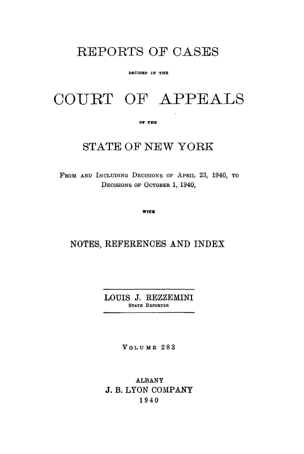 handle is hein.nysreports/recdcay0283 and id is 1 raw text is: REPORTS OF CASES
DECIDED IN THE

COURT

OF APPEALS

Or rE

STATE OF NEW YORK
FROM AND INCLUDING DECISIONS OF APRIL 23, 1940, TO
DECISIONS OF OCTOBER 1, 1940,
WITH
NOTES, REFERENCES AND INDEX

LOUIS J. REZZEMINI
STATE REPORTER

VOLUME 283
ALBANY
J. B. LYON COMPANY
1940


