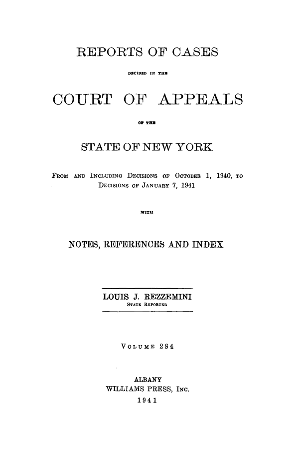handle is hein.nysreports/recdcay0284 and id is 1 raw text is: REPORTS OF CASES
DMCIDUD IN THU
COURT OF APPEALS
O TWH
STATE OF NEW YORK,
FROM AND INCLUDINo DECISIONS OF OCTOBER 1, 1940, TO
DECISIONS OF JANUARY 7, 1941
WITH
NOTES, REFERENCES AND INDEX

LOUIS J. REZZEMINI
STATE REPORTER

VOLUME 284
ALBANY
WILLIAMS PRESS, INc.
1941


