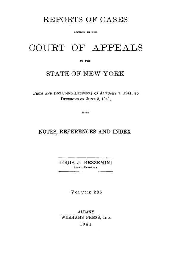 handle is hein.nysreports/recdcay0285 and id is 1 raw text is: REPORTS OF CASES
DECIDED IN THE

COURT OF

APPEALS

OF THE

STATE OF NEW YORK
FROM AND INCLUDING DECISIONS OF JANUARY 7, 1941, TO
DECISIONS OF JUNE 3, 1941,
WITH
NOTES, REFERENCES AND INDEX

LOUIS J. REZZEMINI
STATE REPORTER
VOLUME 285
ALBANY
WILLIAMS PRESS, INC.
1941


