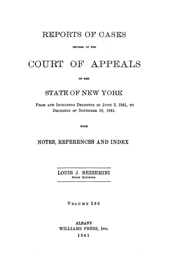 handle is hein.nysreports/recdcay0286 and id is 1 raw text is: REPORTS OF CASES
DECIDED IN THE
COIURT OF APPEALS
Ob lHE
STATE OF NEW YORK
FROM AND INCLUDING DECISIONS OF JUNE 3, 1941, TO
DECISIONS OF NOVEMBER 19, 1941.
WITH
NOTES, REFERENCES AND INDEX

LOUIS J. REZZEMINI
STATE REPORTER

VOLUME 286
ALBANY
WILLIAMS PRESS, INC.
1941


