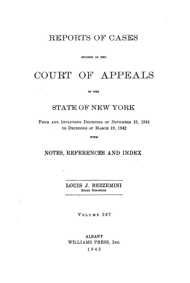handle is hein.nysreports/recdcay0287 and id is 1 raw text is: REPORTS OF CASES
DECIDED IN THE
COURT OF APPEALS
Of THIE
STATE OF NEW YORK
FROM AND INCLUDING DECISIONS OF NOVEMBER 19, 1941
TO DECISIONS OF MARCH 19, 1942
WITH
NOTES, REFERENCES AND INDEX

LOUIS J. REZZEMINI
STATE REPORTER

VOLUME 287
ALBANY
WILLIAMS PRESS, INC.
1942


