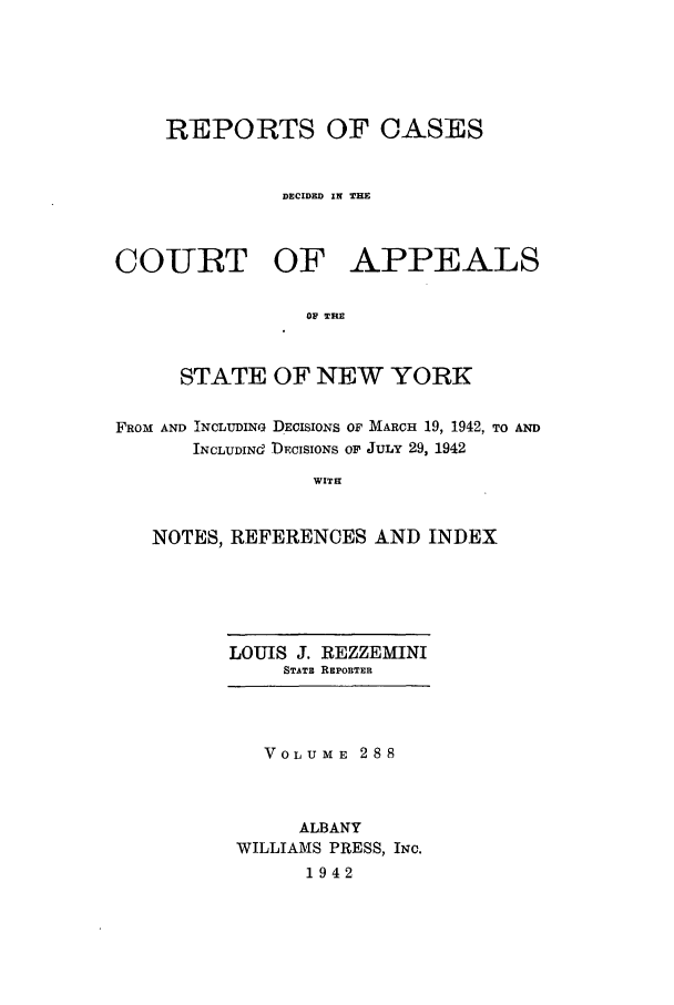 handle is hein.nysreports/recdcay0288 and id is 1 raw text is: REPORTS OF CASES
DECIDED IN THE

COURT OF

APPEALS

OF THE

STATE OF NEW YORK
FROM AND INCLUDING DECISIONS OF MARCH 19, 1942, TO AND
INCLUDINd DECISIONS OP JULY 29, 1942
WITH
NOTES, REFERENCES AND INDEX

LOUIS J. REZZEMINI
STATE REPORTER

VOLUME 288
ALBANY
WILLIAMS PRESS, INC.
1942


