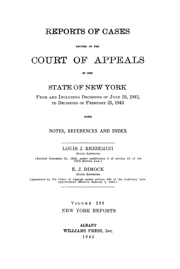 handle is hein.nysreports/recdcay0289 and id is 1 raw text is: REPORTS OF CASES
DECIDED IN THE
COURT OF APPEALS
Or THE
STATE OF NEW YORK
FROM AND INCLUDING DECISIONS OF JULY 29, 1942,
TO DECISIONS OF FEBRUARY 25, 1943
WITH
NOTES, REFERENCES AND INDEX
LOUIS J. REZZEMINI
STATE REPORTER
(Retired December 31, 1942, under subdivision 2 of section 62 of the
Civil Service Law.)
E. J. DIMOCK
STATE REPORTER
(Appointed by the Court of Appeals under section 430 of the Judiciary Law.
Appointment effective January 1, 1943.)

VOLUME 289
NEW YORK REPORTS
ALBANY
WILLIAMS PRESS, INC.
1943


