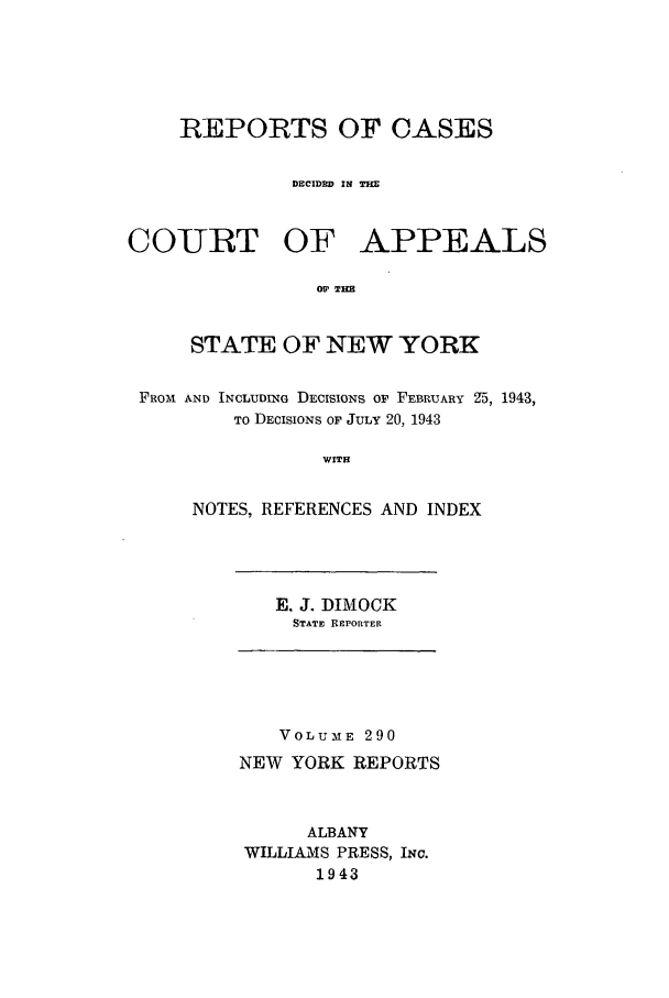 handle is hein.nysreports/recdcay0290 and id is 1 raw text is: REPORTS OF CASES
DECIDED IN
COURT OF APPEALS
OF THE
STATE OF NEW YORK
FROM AND INCLUDING DECISIONS OF FEBRUARY Z5, 1943,
TO DECISIONS OF JULy 20, 1943
WITH
NOTES, REFERENCES AND INDEX

E. J. DIMOCK
STATE REPORTER

VOLUME 290
NEW YORK REPORTS
ALBANY
WILLIAMS PRESS, INc.
1943


