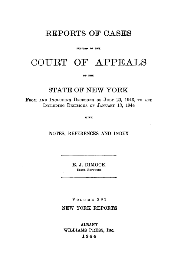 handle is hein.nysreports/recdcay0291 and id is 1 raw text is: REPORTS OF CASES
DECIDED IN 'PBX
COURT OF APPEALS
O0 THE
STATE OF NEW YORK
FROM AND INCLUDING DECISIONS OF JULY 20, 1943, TO AND
INCLUDING DECISIONS OF JANUARY 13, 1944
WITH
NOTES, REFERENCES AND INDEX

E. J. DIMOCK
STATE REPORTER

VOLUxE 291
NEW YORK REPORTS
ALBANY
WILLIAMS PRESS, INO.
1944


