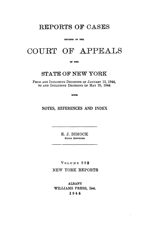 handle is hein.nysreports/recdcay0292 and id is 1 raw text is: REPORTS OF CASES
DECIDED IN M

COURT OF

APPEALS

Ol Tm

STATE OF NEW YORK
FROM AND INCLUDING DECISIONS OF JANUARY 13, 1944,
TO AND INCLUDING DECISIONS OF MAY 25, 1944
WITH
NOTES, REFERENCES AND INDEX

E. J. DIMOCK
STATE RIEPORTER

VOLUME 292
NEW YORK REPORTS
ALBANY
WILLIAMS PRESS, INC.
1944



