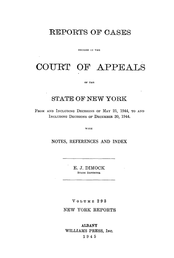 handle is hein.nysreports/recdcay0293 and id is 1 raw text is: REPORTS OF CASES
DECIDED IS THE
COURT OF APPEALS
OF THE
STATE OF NEW YORK
FROM AND INCLUDING DECISIONS OF MAY 25, 1944, TO AND
INCLUDING DECISIONS OF DECEMBER 30, 1944.
WITH
NOTES, REFERENCES AND INDEX

E. J. DIMOCK
STATE REPORTER

VOLUME 293
NEW YORK REPORTS
ALBANY
WILLIAMS PRESS, INC.
1945


