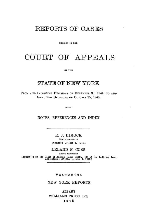handle is hein.nysreports/recdcay0294 and id is 1 raw text is: REPORTS OF CASES
DECIDED IN THE
COURT OF APPEALS
OF THE
STATE OF NEW YORK.
FROM AND INCLUDING DECISIONS OF DECEMBER 30, 1944, TO AND
INCLUDING DECISIONS OP OCTOBER 25, 1945.
WITH
NOTES, REFERENCES AND INDEX

E. J. DIMOCK
STATE REPORTER
(Resigned October 1, 1945.)
LELAND F. COSS
STATI REPORTER
(Appointed by the Court of Appeals under section 430 of the Judiciary Law.
Appointment effective October 1, 1945.)

VOL ME 294
NEW YORK REPORTS
ALBANY
WILLIAMS PRESS, INo.
1945


