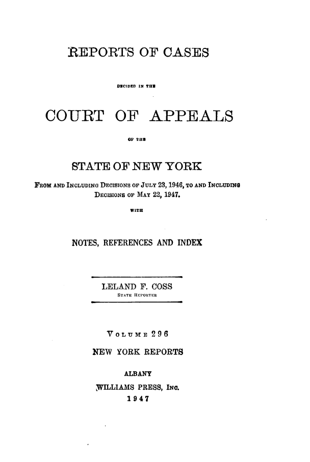 handle is hein.nysreports/recdcay0296 and id is 1 raw text is: REPORTS OF CASES
DECIDED IN TH
COURT OF APPEALS
OF THi
STATE OF NEW YORK
FROM AND INCLUDING DECISIONS OF JULY 23, 1946, TO AND INCLUDING
DECISIONS OF MAY 22, 1947.
WITH
NOTES, REFERENCES AND INDEX

LELAND F. COSS
STATE REP:IORTE R

VOLumE 296
NEW YORK REPORTS
ALBANY
WhILLIAMS PRESS, INc.
1947


