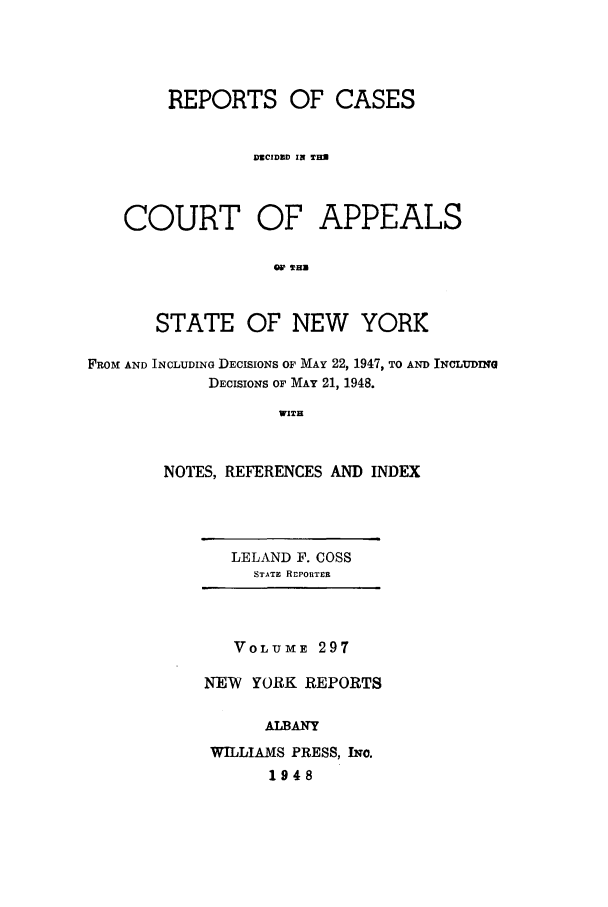 handle is hein.nysreports/recdcay0297 and id is 1 raw text is: REPORTS OF CASES
DUCIDZD IN TEEN
COURT OF APPEALS
STATE OF NEW YORK
FROM AND INCLUDING DECISIONS OF MAY 22, 1947, TO AND INCLUDING
DECISIONS OF MAY 21, 1948.
WITH
NOTES, REFERENCES AND INDEX

LELAND F. COSS
STATE REPORTER

VOLUME 297
NEW YORK REPORTS
ALBANY
WILLIAMS PRESS, INC.
1948


