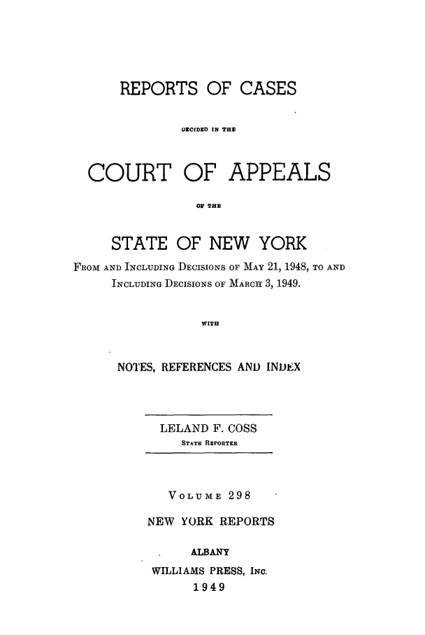 handle is hein.nysreports/recdcay0298 and id is 1 raw text is: REPORTS OF CASES
DECIDED IN THE
COURT OF APPEALS
0 THE
STATE OF NEW YORK
FROM AND INCLUDING DECISIONS OF MAY 21, 1948, TO AND
INCLUDING DECISIONS OF MARCHa 3, 1949.
WITH
NOTES, REFERENCES AND INDEX

LELAND F. COSS
STATE REPORTER

VOLUME 298
NEW YORK REPORTS
ALBANY
WILLIAMS PRESS, INC.
1949


