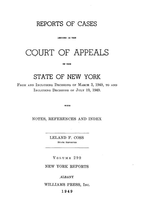 handle is hein.nysreports/recdcay0299 and id is 1 raw text is: REPORTS OF CASES
IUCIDED IN THE
COURT OF APPEALS
OF THE
STATE OF NEW YORK
FROM AND INCLUDING DECISIONS OF MARCH 3, 1949, TO AND
INCLUDING DECISIONS OF JULY 19, 1949.
WITB

NOTES, REFERENCES AND INDEX

LELAND F. COSS
STATE REPORTER

VOLUME 299
NEW YORK REPORTS
.ALBANY
WILLIAMS PRESS, INC.
1949


