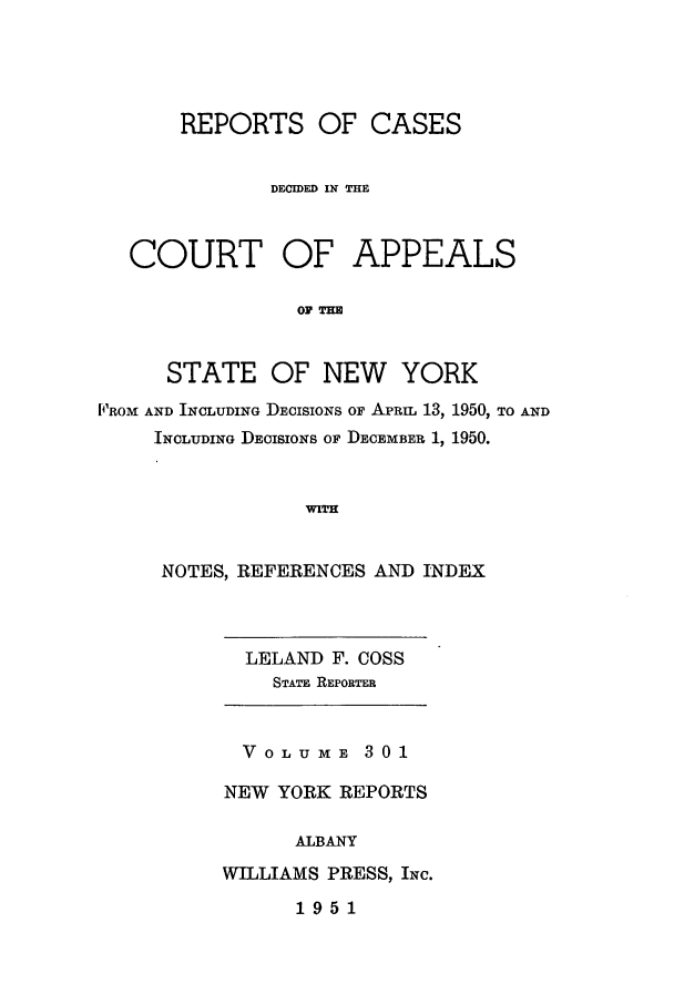 handle is hein.nysreports/recdcay0301 and id is 1 raw text is: REPORTS OF CASES
DECIDED IN THE
COURT OF APPEALS
OF THm
STATE OF NEW YORK
PROM AND INCLUDING DECISIONS OF APRIL 13, 1950, TO AND
INCLUDING DECISIONS OF DECEMBER 1, 1950.
WITH

NOTES, REFERENCES AND INDEX

LELAND F. COSS
STATE REPORTER

Vo0LUmE 301
NEW YORK REPORTS
ALBANY
WILLIAMS PRESS, INc.

1951


