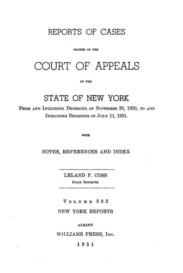 handle is hein.nysreports/recdcay0302 and id is 1 raw text is: REPORTS OF CASES
DECIDED IN THE

COURT

OF APPEALS

OF THE

STATE OF NEW YORK
FROM AND INCLUDING DECISIONS OF NOvEMBER 30, 1950, TO AND
INCLUDING DECISIONS OF JULY 11, 1951.
WIH
NOTES, REFERENCES AND INDEX

LELAND F. COSS
STATE REPORTER

VOLUME 302
NEW YORK REPORTS
ALBANY
W I LLIAMS PRESS, INC.

1951


