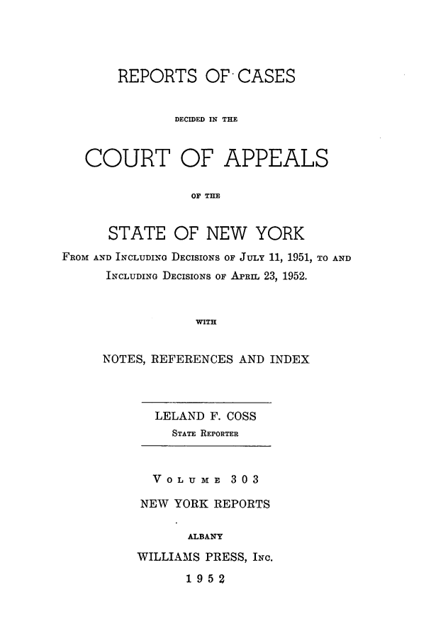 handle is hein.nysreports/recdcay0303 and id is 1 raw text is: REPORTS OF' CASES
DECIDED IN THE
COURT OF APPEALS
OF THE
STATE OF NEW YORK
FROM AND INCLUDING DECISIONS OF JULY 11, 1951, TO AND
INCLUDING DECISIONS OF APRIL 23, 1952.
WITH

NOTES, REFERENCES AND INDEX

LELAND F. COSS
STATE REPORTER
VOLUME 303
NEW YORK REPORTS
ALBANY
WILLIAMS PRESS, INc.

1952


