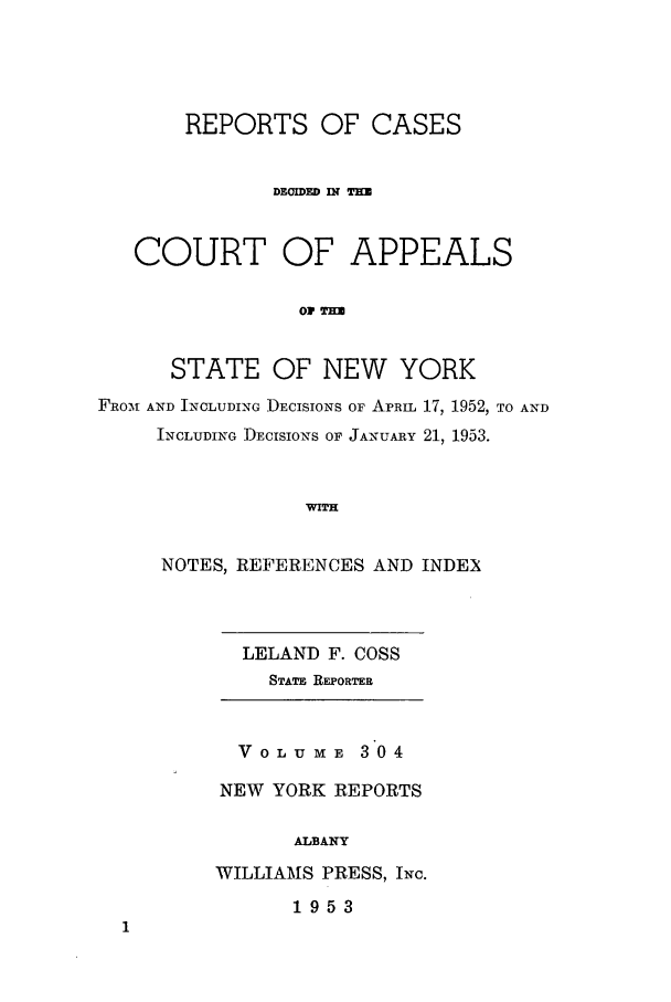 handle is hein.nysreports/recdcay0304 and id is 1 raw text is: REPORTS OF CASES
COURT OF APPEALS
STATE OF NEW YORK
FRoAI AND INCLUDING DECISIONS OF APRIL 17, 1952, TO AND
INCLUDING DECISIONS OF JANUARY 21, 1953.
WITH

NOTES, REFERENCES AND INDEX

LELAND F. COSS
STATz REPORTR

VOLUME 304
NEW YORK REPORTS
ALBANY
WILLIAMS PRESS, INc.
1953


