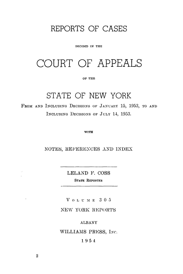 handle is hein.nysreports/recdcay0305 and id is 1 raw text is: REPORTS OF CASES
DECIDED IN THE
COURT OF APPEALS
OF THE
STATE OF NEW YORK

FROM AND INCLUDING DEcIsIoNs OF JANUARY 15, 1953, TO AND
INCLUDING DECISIONS OF JULY 14, 1953.
WITH
NOTES, REFERENCES AND INDEX

LELAND F. COSS
STATE REPORTER
V 0 L U M E 3 0 5
NEW YORK REPo)RTS
ALBANY
WILLIAMS PRESS, Ixc.
1954


