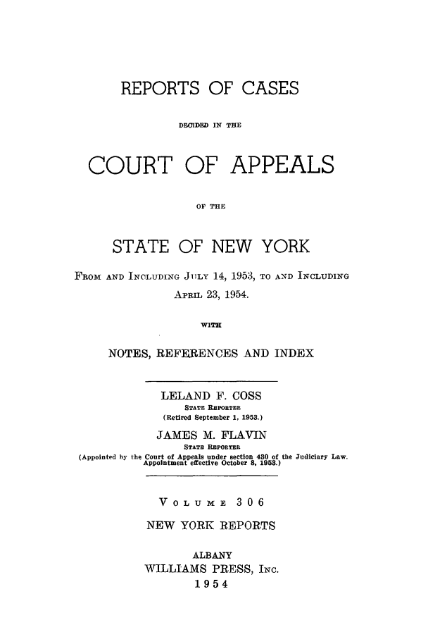 handle is hein.nysreports/recdcay0306 and id is 1 raw text is: REPORTS OF CASES
DFIDED IN THE
COURT OF APPEALS
OF THE

STATE

OF NEW YORK

FROM AND INCLUDING JILY 14, 1953, TO AND INCLUDING
APRIL 23, 1954.
WITH
NOTES, REFERENCES AND INDEX
LELAND F. COSS
STATE RPoaTim
(Retired September 1, 1953.)
JAMES M. FLAVIN
STATE RI POnTER
(Appointed by the Court of Appeas under section 430 of the Judiciary Law.
Appointment effective October 8, 1953.)

V 0 L U M E 3 0 6
NEW YORK REPORTS
ALBANY
WILLIAMS PRESS, INc.
1954



