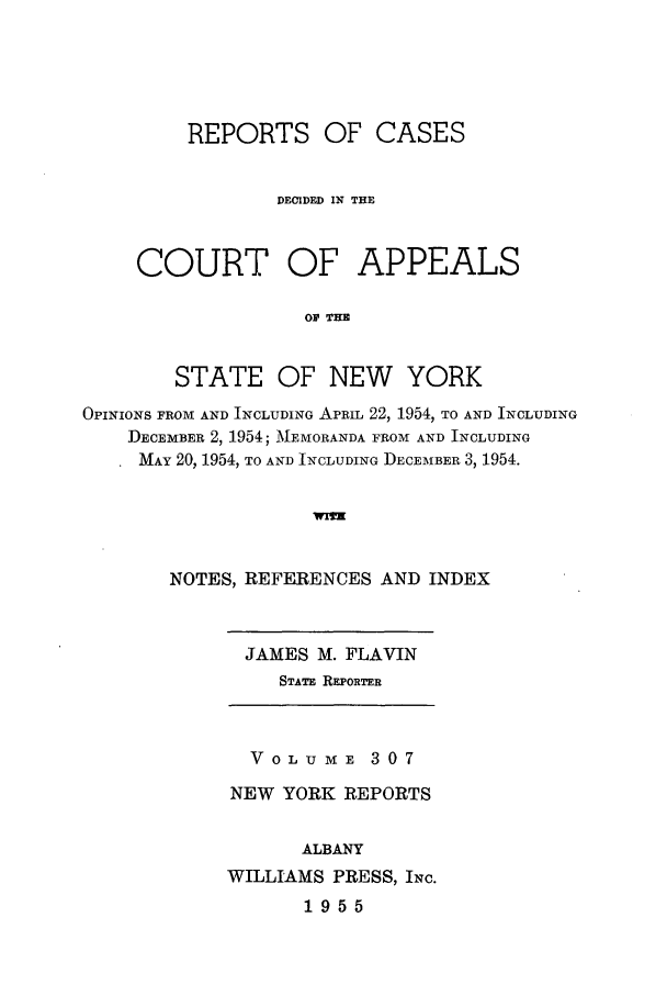 handle is hein.nysreports/recdcay0307 and id is 1 raw text is: REPORTS OF CASES
DECIDED IN THE

COURT

OF APPEALS

O  THE

STATE OF NEW YORK
OPINIONS FROM AND INCLUDING APRIL 22, 1954, TO AND INCLUDING
DECEMBER 2, 1954; MEMORANDA FROM AND INCLUDING
MAY 20, 1954, TO AND INCLUDING DECEMBER 3, 1954.
NOTES, REFERENCES AND INDEX

JAMES M. FLAVIN
STATE REPORTER

VOLUME 307
NEW YORK REPORTS
ALBANY
WILLIAMS PRESS, INC.
1955


