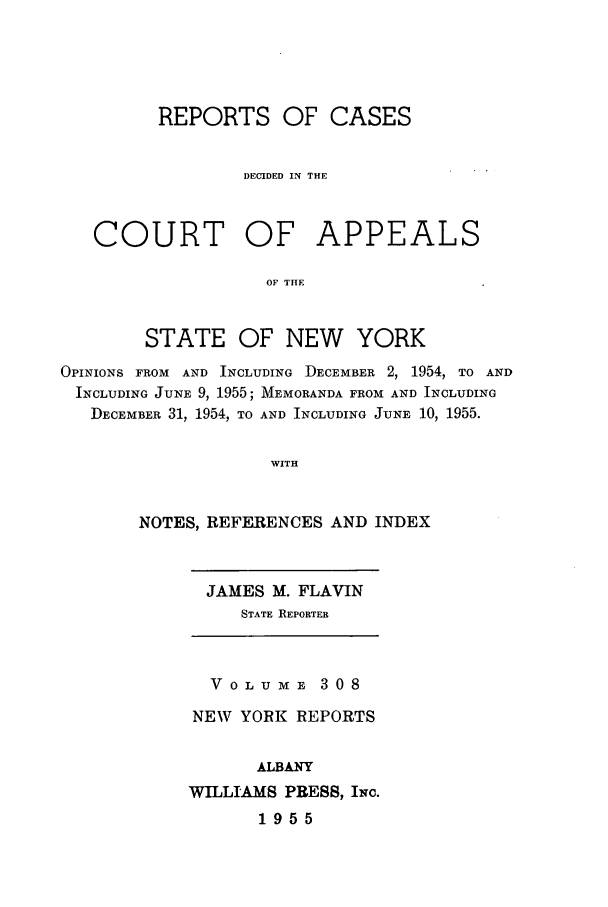 handle is hein.nysreports/recdcay0308 and id is 1 raw text is: REPORTS OF CASES
DECIDED IN THE
COURT OF APPEALS
OF THE
STATE OF NEW YORK
OPINIONS FROM AND INCLUDING DECEMBER 2, 1954, TO AND
INCLUDING JUNE 9, 1955; MEMORANDA FROM AND INCLUDING
DECEMBER 31, 1954, TO AND INCLUDING JUNE 10, 1955.
WITH
NOTES, REFERENCES AND INDEX

JAMES M. FLAVIN
STATE REPORTER

VOLUmE 308
NEW YORK REPORTS
ALBANY
WILLIAMS PRESS, INc.
1955


