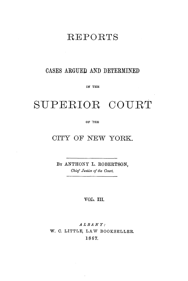 handle is hein.nysreports/roberepo0003 and id is 1 raw text is: REPORTS
CASES ARGUED AND DETERMINED
IN THE
SUPERIOR C OURT
OF TIE

CITY OF NEW YORK.
By ANTHONY L. ROBERTSON,
Chief Jstice of the Court.
VOIL. III.
ALBANY:
W. C. LITTLE, LAW BOOKSELLER.
1867.


