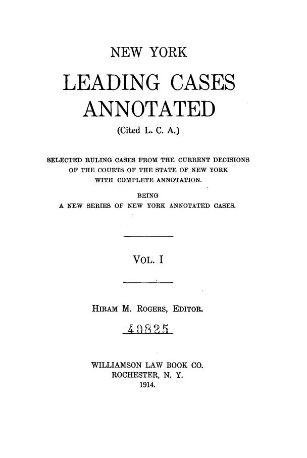 handle is hein.nysreports/ronewyca0001 and id is 1 raw text is: NEW YORK
LEADING CASES
ANNOTATED
(Cited L. C. A.)
SELECTED RULING CASES FROM THE CURRENT DECISIONS
OF THE COURTS OF THE STATE OF NEW YORK
WITH COMPLETE ANNOTATION.
BEING
A NEW SERIES OF NEW YORK ANNOTATED CASES.

VOL. I

HIRAM M. ROGERS, EDITOR.
WILLIAMSON LAW BOOK CO.
ROCHESTER, N. Y.
1914.


