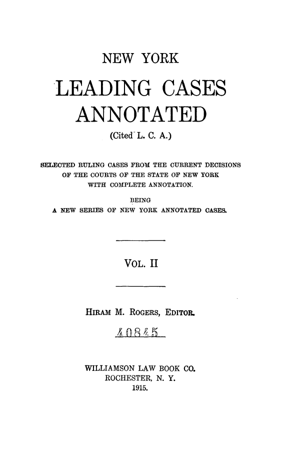 handle is hein.nysreports/ronewyca0002 and id is 1 raw text is: NEW YORK
LEADING CASES
ANNOTATED
(Cited L. C. A.)
SELECTED RULING CASES FROM THE CURRENT DECISIONS
OF THE COURTS OF THE STATE OF NEW YORK
WITH COMPLETE ANNOTATION.

A NEW SERIES

BEING
OF NEW YORK ANNOTATED CASES.

VOL. II

HIRAM M. ROGERS, EDITOR.
WILLIAMSON LAW BOOK CO.
ROCHESTER, N. Y.
1915.


