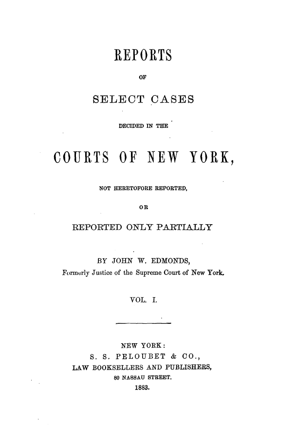handle is hein.nysreports/rsedmon0001 and id is 1 raw text is: REPORTS
OF
SELECT CASES

DECIDED IN THE
COURTS OF NEW         YORK,
NOT HERETOFORE REPORTED,
OR
REPORTED ONLY PARTIALLY

BY JOHIN W. EDMON DS,
Formerly Justice of the Supreme Court of New York.
VOL. I.

NEW YORK:
S. S. PELOUBET & CO.,
LAW BOOKSELLERS AND PUBLISHERS,
80 NASSAU STREET.
1883.


