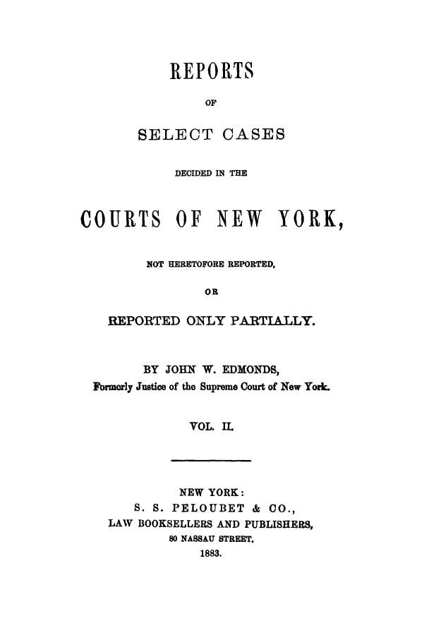 handle is hein.nysreports/rsedmon0002 and id is 1 raw text is: REPORTS
OF
SELECT CASES

DECIDED IN THE
COURTS OF NEW        YORK,
NOT HERETOFORE REPORTED,
OR
REPORTED ONLY PARTIALLY.

BY JOHN W. EDMONDS,
Formorly Justice of the Supreme Court of New York.
VOL. IL

NEW YORK:
S. S. PELOUBET & CO.,
LAW BOOKSELLERS AND PUBLISHERS,
80 NASSAU STREET.
1883.


