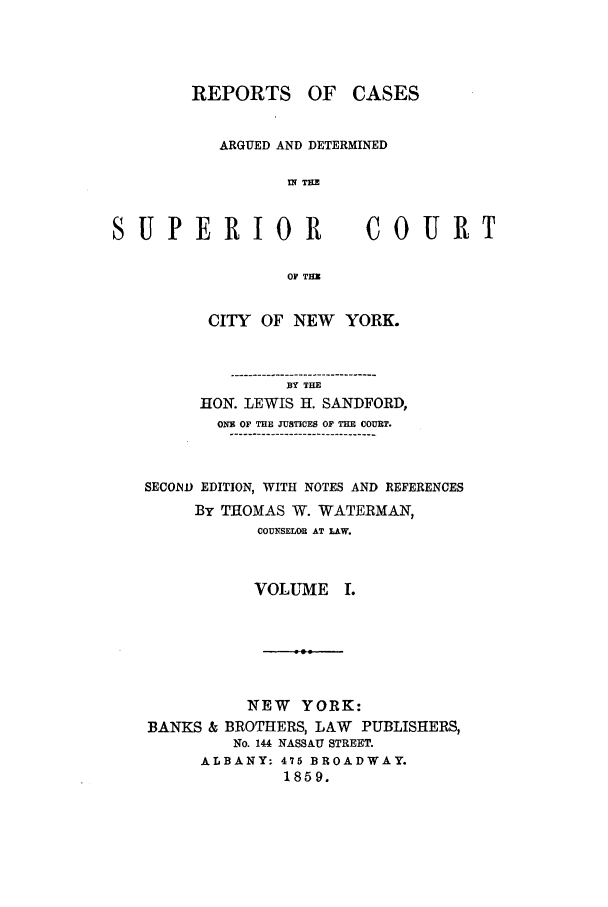 handle is hein.nysreports/sanfreca0001 and id is 1 raw text is: REPORTS OF CASES
ARGUED AND DETERMINED
IN TH
UJPERIO1R                 COUE
OF THU
CITY OF NEW    YORK.
BY THE
HON. LEWIS H. SANDFORD,
ONE OF THE JUSTICES OF THE COURT.
SECOND EDITION, WITH NOTES AND REFERENCES
By THOMAS W. WATERMAN,
COUNsUOB AT LAW.
VOLUME I.

NEW YORK:
BANKS & BROTHERS, LAW PUBLISHERS,
No. 144 NASSAU STREET.
ALBANY: 475 BROADWAY.
1859.

Si

71T



