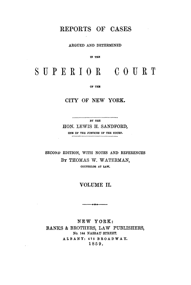 handle is hein.nysreports/sanfreca0002 and id is 1 raw text is: OF CASES

ARGUED AND DETERMINED
IN IT

SUPERIOR

COURT

OF THU

CITY OF NEW     YORK.
................................
BY THE
HON. LEWIS Hl. SANDFORD,
ONE OF THE JUSTICES OF THE COURT.
SECOND EDITION, WITH NOTES AND REFERENCES
By THOMAS W. WATERMAN,
COU SUOR AT LAW.
VOLUME IL.
NEW YORK:
BANKS & BROTHERS, LAW PUBLISHERS,
No. 144 NASSAU STREET.
ALBANY: 475 BROADWAY.
1859.

REPORTS


