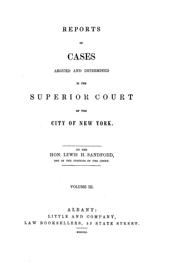 handle is hein.nysreports/sanfreca0003 and id is 1 raw text is: REPORTS
OF
CASES

ARGUED AND DETERMINED
IN THE
SUPERIOR            COURT
OF THE
CITY OF NEW YORK.
BY THE
HON. LEWIS H. SANDFORD,
ONE OF THE JUSTICES OF THE COURT.
VOLUME II.
ALBANY:
LITTLE AND COMPANY,
LAW BOOKSELLERS, 53 STATE STREET.
MICCCLI.


