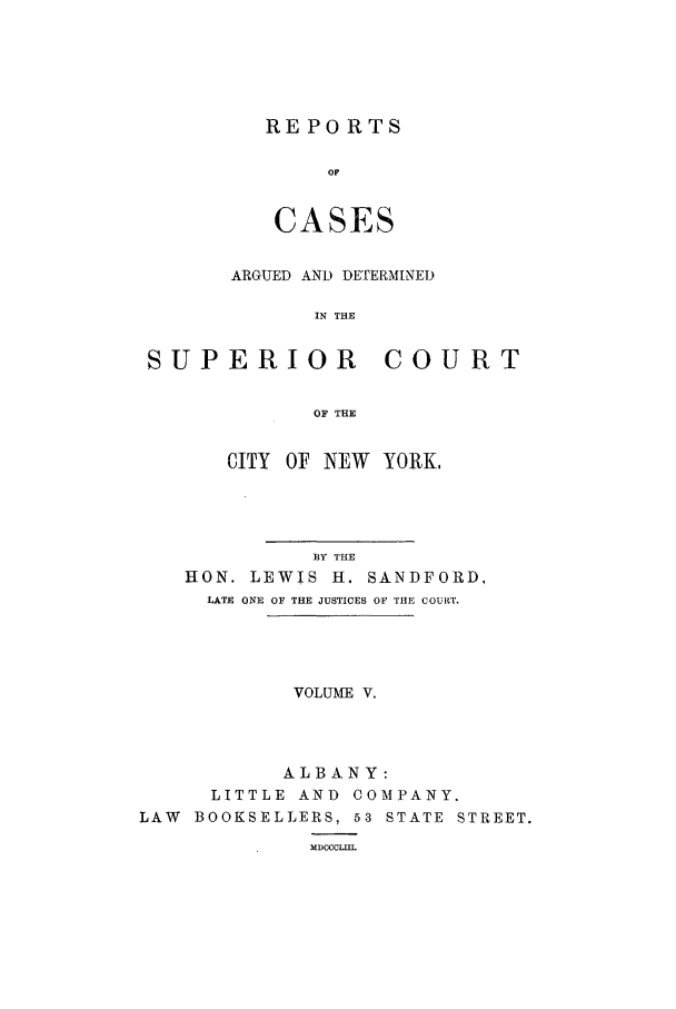 handle is hein.nysreports/sanfreca0005 and id is 1 raw text is: REPORTS
OF
CASES

ARGUED AND DETERMINED
IN THE
SUPERIOR COURT
OF THE
CITY OF NEW YORK,
13Y THE
HON. LEWIS H. SANDFORD,
LATE ONE OF THE JUSTICES OF THE COURT.
VOLUME V.
ALBANY:
LITTLE AND COMPANY.
LAW BOOKSELLERS, 53 STATE STREET.
MDCCCLII.


