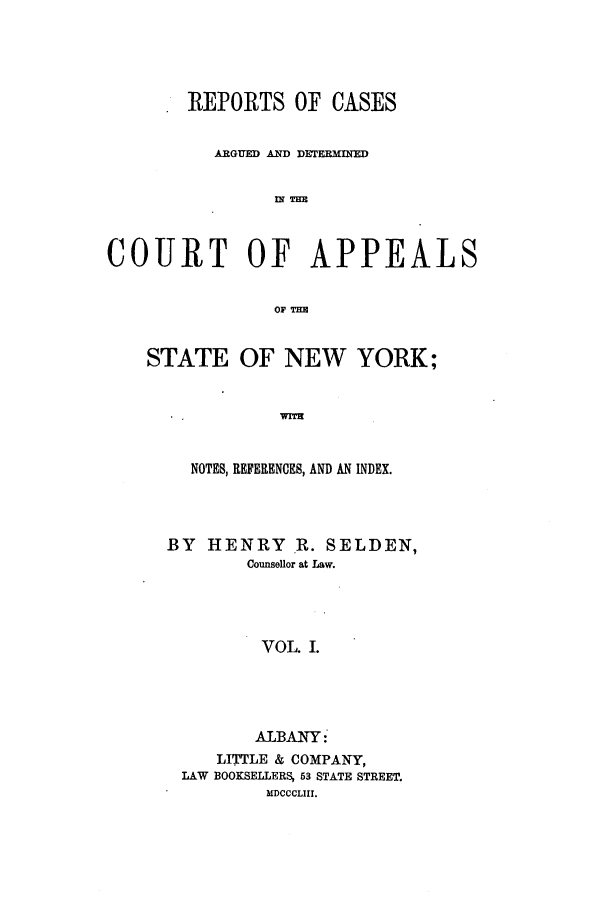 handle is hein.nysreports/selrecas0001 and id is 1 raw text is: REPORTS OF CASES
ARGUED AND DETERMINED
IN THE
COURT OF APPEALS
OF TER

STATE OF NEW YORK;
NOTES, REFERENCES, AND AN INDEX.

BY HENRY R. SELDEN,
Counsellor at Law.
VOL I.
ALBANY:
LITTLE & COMPANY,
LAW BOOKSELLERS, 53 STATE STREET.
MDCCCLIII.


