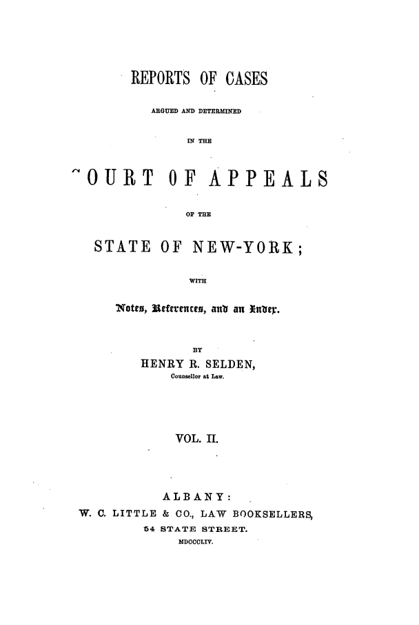 handle is hein.nysreports/selrecas0002 and id is 1 raw text is: REPORTS OF CASES
ARGUED AND DETERMINED
IN THE
OURT      OF APPEALS
OF THE

STATE

OF NEW-YORK;

WITH

'Notes, lcnfe utus, atta an fttley.
BY
HENRY R. SELDEN,
Counsellor at Law.
VOL. II.
ALBANY:
W. C. LITTLE & CO., LAW BOOKSELLERS,
54 STATE STREET.
MDOCCLIV.


