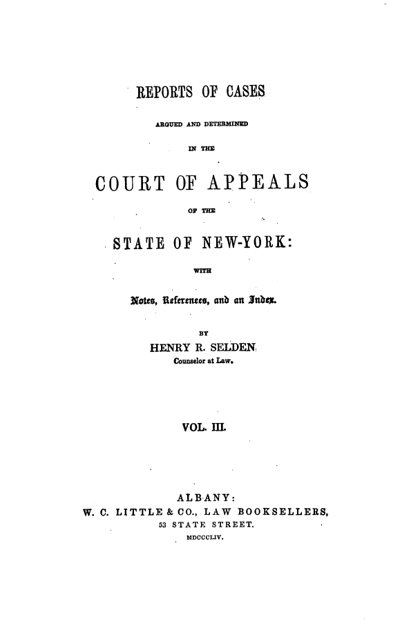 handle is hein.nysreports/selrecas0003 and id is 1 raw text is: REPORTS OF CASES
ARGUED AND DETERMINED
IN T
COURT OF APPEALS
OF THZE
STATE OF NEW-YORK:
WITH
Nbos, fiefe rm s, anb an Jnbtx
3Y
HENRY R. SELDEN
Counselor at Law.
VOL. Ill
ALBANY:
W. C. LITTLE & CO., LAW BOOKSELLERS,
53 STATE STREET.
MDCCCLIV.


