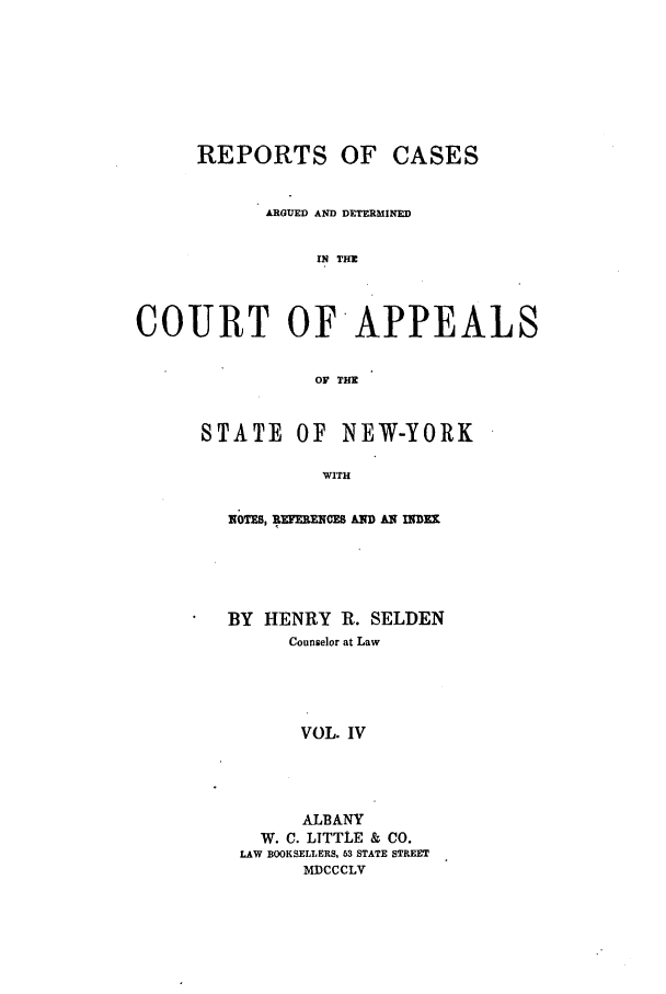 handle is hein.nysreports/selrecas0004 and id is 1 raw text is: REPORTS OF CASES
ARGUED AND DETERMINED
IN THE
COURT OF APPEALS
OF THE

STATE OF NEW-YORK
WITH
NOTES, RUEENCES AND AN INDEX

BY HENRY R. SELDEN
Counselor at Law
VOL. IV
ALBANY
W. C. LITTtLE & CO.
LAW BOOKSELLERS, 63 STATE STREET
MDCCCLV


