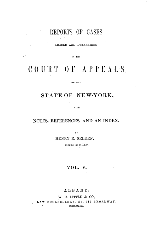 handle is hein.nysreports/selrecas0005 and id is 1 raw text is: REPORTS OF

.CASES

ARGUED AND DETERMINED
IN THE
COURT         -OF     APPEA-LS.
OF THE
STATE OF NEW-YORK,
WITH
NOTES. REFERENCES, AND AN INDEX.
BY
HENRY R. SELDEN,
Counsellor at Law.
VOL. V.
ALBANY:
W. C. LITTLE & CO.,
LAW BOOKSELLERS, No. 515 BROADWAY.
MDCCCLVII.


