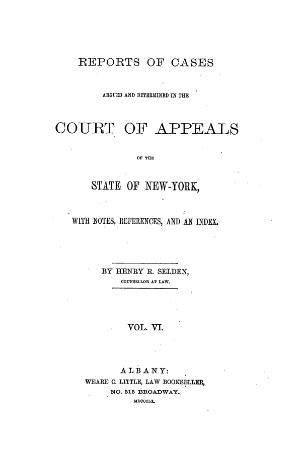 handle is hein.nysreports/selrecas0006 and id is 1 raw text is: REPORTS

OF CASES

ARGUED AND DETERMINED IN THE
COURT OF APPEALS
OF THE
STATE OF NEW-YORK,

WITH NOTES, REFERENCES, AND AN INDEX.
BY HENRY R. SELDEN,
COUNSELLOR AT LAW.
VOL. VI.
ALBANY:
WEARE 0. LITTLE, LAW BOOKSELLER
NO. 515 BROADWAY.
MDCCCLX.



