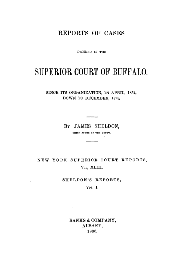 handle is hein.nysreports/sherepca0001 and id is 1 raw text is: REPORTS OF CASES
DECIDED IN THE
SUPERIOR COURT OF BUFFALO,
SINCE ITS ORGANIZATION, IN APRIL, 1854,
DOWN TO DECEMBER, 1875,
By JAMES SHELDON,
CHIEF JUDGE OF THE COURT.
NEW YORK SUPERIOR COURT REPORTS,
VOL. XLIII.
SHELDON'S REPORTS,
VOL. I.
BANKS & COMPANY,
ALBANY,
1906.


