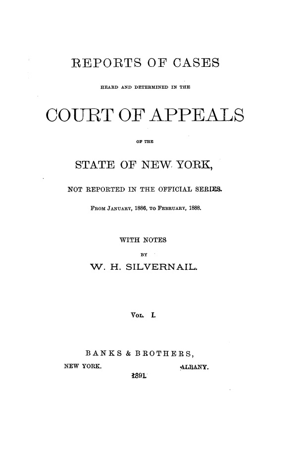 handle is hein.nysreports/silvrnail0001 and id is 1 raw text is: REPORTS OF CASES
HEARD AND DETERMINED IN THE
COURT OF APPEALS
OP TE
STATE OF NEW YORK,
NOT REPORTED IN THE OFFICIAL SERIES.
FROM JANUARY, 1886, TO FEBRUARY, 1888.
WITH NOTES
BY
W. H. SILVERNAIL.
VoL. L
BANKS & BROTHERS,
NEW YORK.                -ALBANY.
S9L


