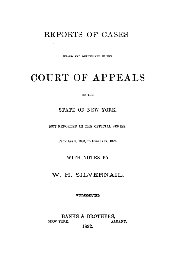 handle is hein.nysreports/silvrnail0003 and id is 1 raw text is: REPORTS OF CASES
HEARD AND DETERMINED IN THE
COURT OF APPEALS
OF THE
STATE OF NEW YORK.
NOT REPORTED IN THE OFFICIAL SERIES,
FRoM APRIL, 1890, To FEBRUARY, 1892.
WITH NOTES BY
W. H. SILVERNAIL.
VOLJ7mg-ul
BANKS & BROTHERS,
NEW YORK.            ALBANY.
1892.



