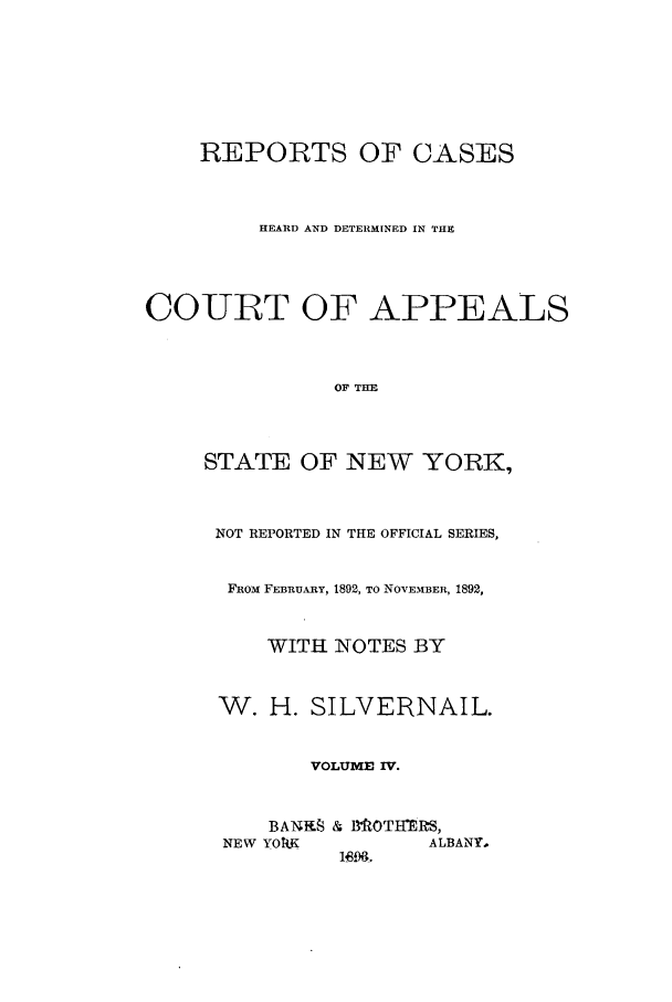 handle is hein.nysreports/silvrnail0004 and id is 1 raw text is: REPORTS OF CASES
HEARD AND DETERMINED IN THE
COURT OF APPEALS
OF THE
STATE OF NEW YORK,

NOT REPORTED IN THE OFFICIAL SERIES,
FROM FEBRuA-RY, 1892, TO NOVEMBER, 1892,
WITH NOTES BY
W. H. SILVERNAIL.
VOLUME IV.
BAT1.fE & I3ROTHERS,
NEW YOkK               ALBANY.
196.



