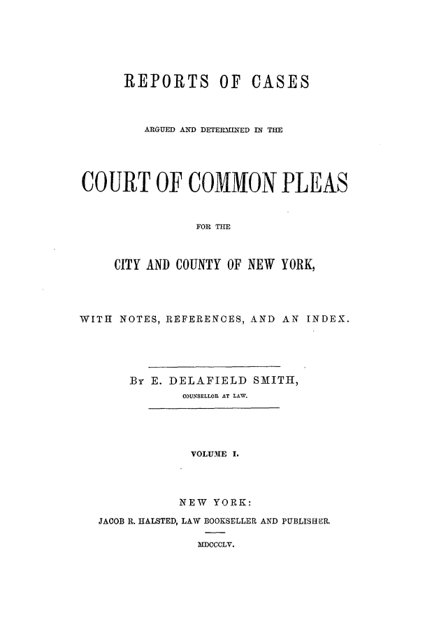 handle is hein.nysreports/smtrepad0001 and id is 1 raw text is: REPORTS OF CASES
ARGUED AND DETERMINED IN THE
COURT OF COMMON PLEAS
FOR THE
CITY AND COUNTY OF NEW YORK,

WITH NOTES, REFERENCES, AND AN INDEX.
By E. DELAFIELD SMITH,
COUNSELLOR AT LAW.
VOLUME I.
NEW YORK:
JACOB R. HALSTED, LAW BOOKSELLER AND PUBLISHER.
MDCCCLV.


