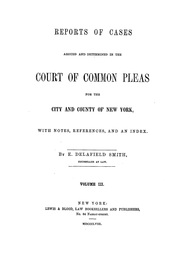 handle is hein.nysreports/smtrepad0003 and id is 1 raw text is: REPORTS OF

CASES

ARGUED AND DETERMINED IN THE
COURT OF COMMON PLEAS
FOR THE
CITY AND COUNTY OF NEW YORK,

WITH NOTES, REFERENCES, AND AN INDEX.
By E. DELAFIELD SMITH,
COUNSELLOR AT LAW.

VOLUME III.
NEW YORK:
LEWIS & BLOOD, LAW BOOKSELLERS AND PUBLISHERS,
No. 84 NASSAU-STREET.

MDCCCLVIII.


