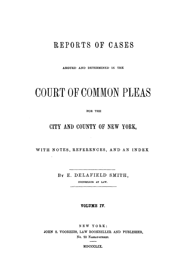 handle is hein.nysreports/smtrepad0004 and id is 1 raw text is: REPORTS OF CASES
ARGUED AND DETERMINED IN TIE
COURT OF COMMON PLEAS
FOR THE
CITY AND COUNTY OF NEW YORK,

WITH NOTES, REFERENCES, AND AN INDEX
By E. DELAFIELD SMITH,
COUNSELLOR AT LAW.
VOLUME IV.
NEW YORK:
JOHN S. VOORHIES, LAW BOOKSELLER AND PUBLISHER,
No. 20 NAssAu-smxxTr.
MDCCCLIX.


