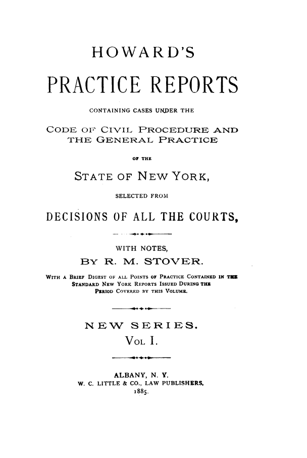 handle is hein.nysreports/stovhowap0001 and id is 1 raw text is: HOWARD'S
PRACTICE REPORTS
CONTAINING CASES UNDER THE
CODE OF CIVIL PROCEDURE .AND
THE GENERAL PRACTICE
OF THE
STATE OF NEW YORK,
SELECTED FROM
DECISIONS OF ALL THE COURTS,
WITH NOTES,
BY R. M. STOVER.
WITH A BRIEF DIGEST OF ALL POINTS OF PRACTICE CONTAINED IN TUR
STANDARD NEW YORK REPORTS ISSUED DURING THE
PERIOD COVERED BY THIS VOLUME.
NEW SERIES.
VOL I.

ALBANY, N. Y.
W. C. LITTLE & CO., LAW PUBLISHERS,
1885.


